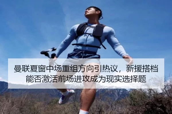 曼联夏窗中场重组方向引热议，新援搭档能否激活前场进攻成为现实选择题