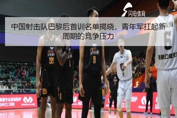 中国射击队巴黎后首训名单揭晓，青年军扛起新周期的竞争压力